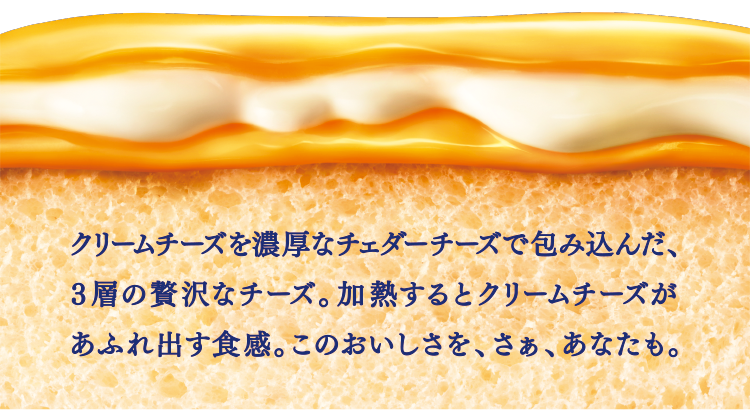 クリームチーズを濃厚なチェダーチーズで包み込んだ、３層の贅沢なチーズ。加熱するとクリームチーズがあふれ出す食感。このおいしさを、さぁ、あなたも。