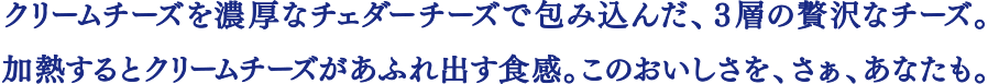 クリームチーズを濃厚なチェダーチーズで包み込んだ、３層の贅沢なチーズ。加熱するとクリームチーズがあふれ出す食感。このおいしさを、さぁ、あなたも。