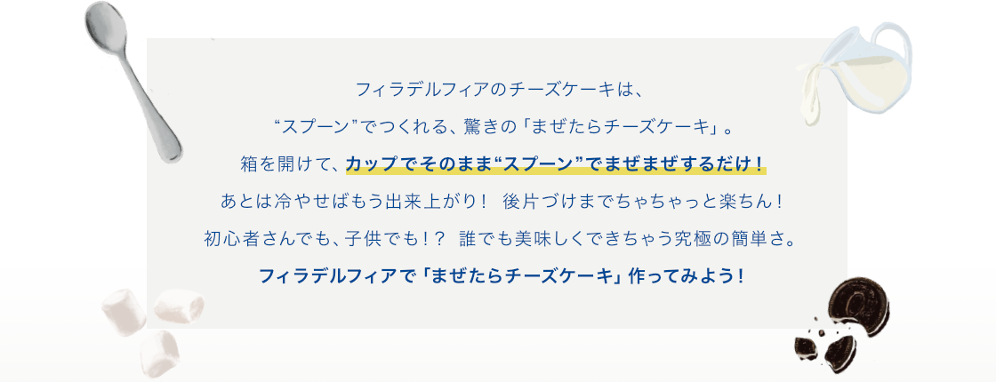 フィラデルフィアのチーズケーキは、“スプーン” でつくれる、驚きの「まぜたらチーズケーキ」。箱を開けて、カップでそのまま“スプーン”でまぜまぜするだけ！あとは冷やせばもう出来上がり！後片づけまでちゃちゃっと楽ちん！初心者さんでも、⼦供でも！？誰でも美味しくできちゃう究極の簡単さ。フィラデルフィアで「まぜたらチーズケーキ」作ってみよう！