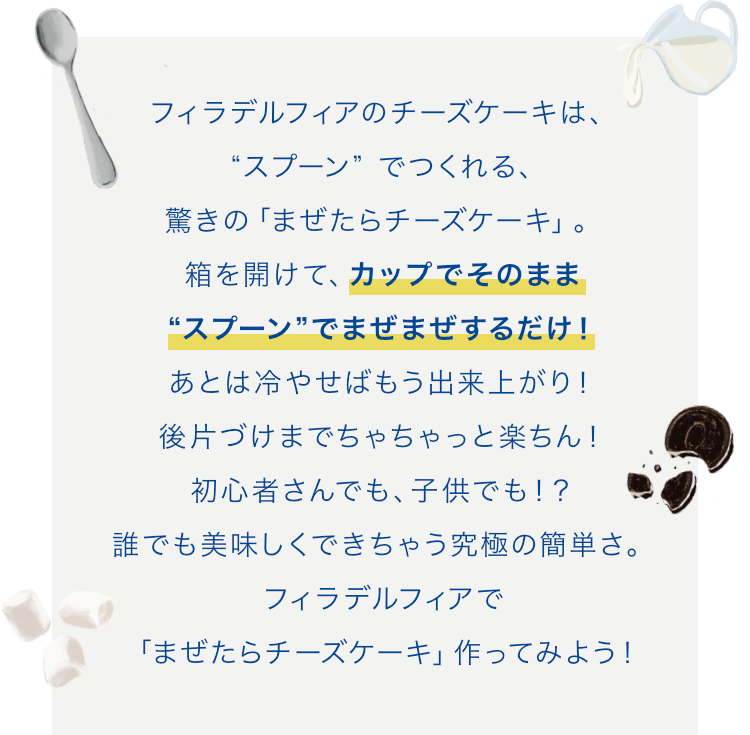 フィラデルフィアのチーズケーキは、“スプーン” でつくれる、驚きの「まぜたらチーズケーキ」。箱を開けて、カップでそのまま“スプーン”でまぜまぜするだけ！あとは冷やせばもう出来上がり！後片づけまでちゃちゃっと楽ちん！初心者さんでも、⼦供でも！？誰でも美味しくできちゃう究極の簡単さ。フィラデルフィアで「まぜたらチーズケーキ」作ってみよう！