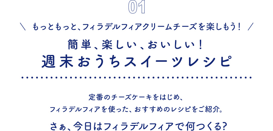 01 もっともっと、フィラデルフィアクリームチーズを楽しもう！ 簡単、楽しい、おいしい！週末おうちスイーツレシピ　定番のチーズケーキをはじめ、フィラデルフィアを使った、おすすめのレシピをご紹介。さぁ、今日はフィラデルフィアで何つくる?