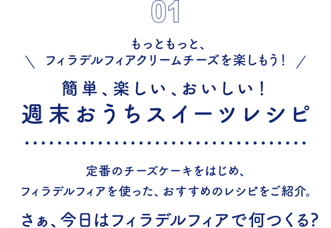 01 もっともっと、フィラデルフィアクリームチーズを楽しもう！ 簡単、楽しい、おいしい！週末おうちスイーツレシピ　定番のチーズケーキをはじめ、フィラデルフィアを使った、おすすめのレシピをご紹介。さぁ、今日はフィラデルフィアで何つくる?