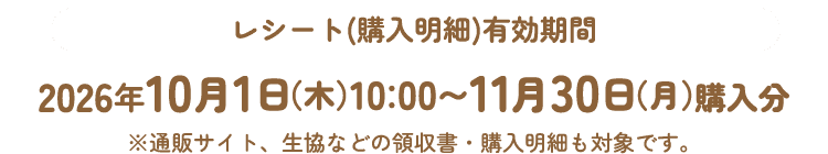 レシート(購入明細)有効期間 2026年10月1日（木）10：00〜11月30日（月）購入分 ※通販サイト、生協などの領収書・購入明細も対象です。