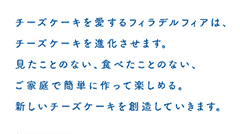 チーズケーキを愛するフィラデルフィアは、チーズケーキを進化させます。見たことのない、食べたことのない、ご家庭で簡単に作って楽しめる。新しいチーズケーキを創造していきます。