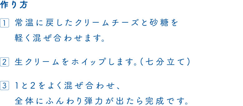 作り方　1.常温に戻したクリームチーズと砂糖を軽く混ぜ合わせます。　2.生クリームをホイップします。(七分立て)　3.1と2をよく混ぜ合わせ、全体にふんわり弾力が出たら完成です。