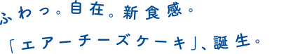 ふわっ。自在。新食感。「エアーチーズケーキ」、誕生。