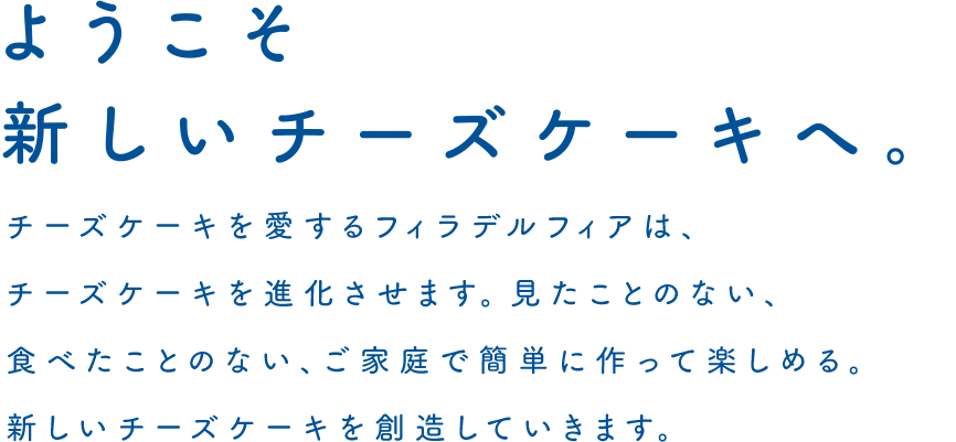ようこそ新しいチーズケーキへ。チーズケーキを愛するフィラデルフィアは、チーズケーキを進化させます。見たことのない、食べたことのない、ご家庭で簡単に作って楽しめる。新しいチーズケーキを創造していきます。